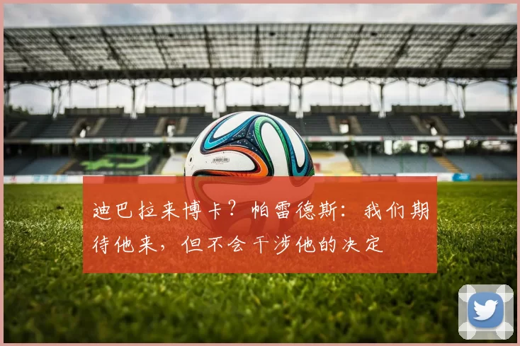 迪巴拉来博卡？帕雷德斯：我们期待他来，但不会干涉他的决定