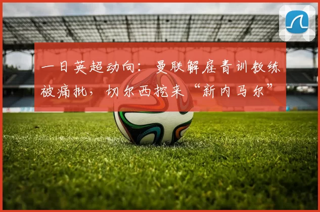 一日英超动向：曼联解雇青训教练被痛批，切尔西挖来“新内马尔”曼联解雇青训教练，裁员450人。阿莫林执教曼联，战绩不佳。奥斯梅恩将加盟切尔西，有望打破曼联单赛季进球纪录。
