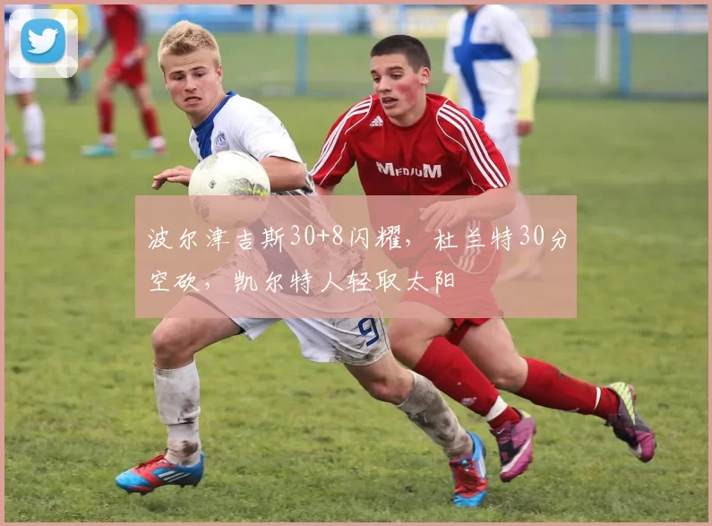 波尔津吉斯30+8闪耀，杜兰特30分空砍，凯尔特人轻取太阳