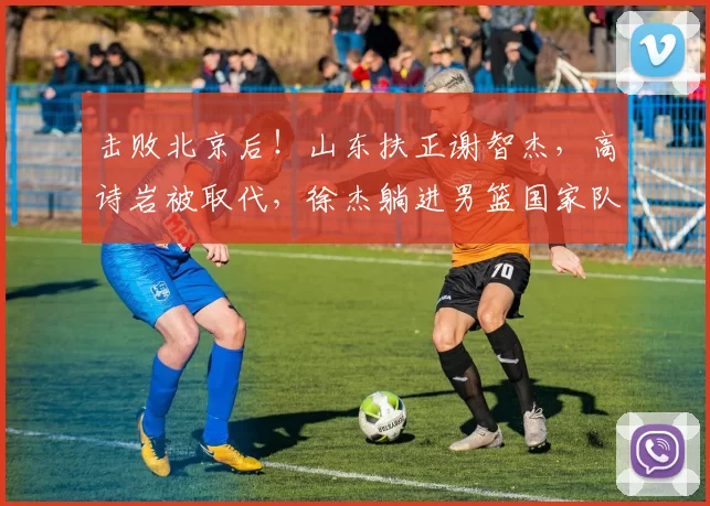 击败北京后！山东扶正谢智杰，高诗岩被取代，徐杰躺进男篮国家队