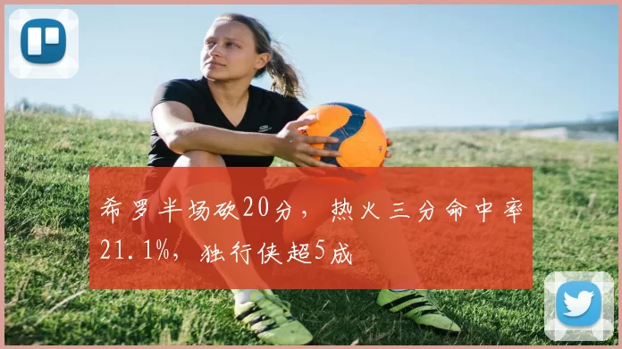 希罗半场砍20分，热火三分命中率21.1%，独行侠超5成