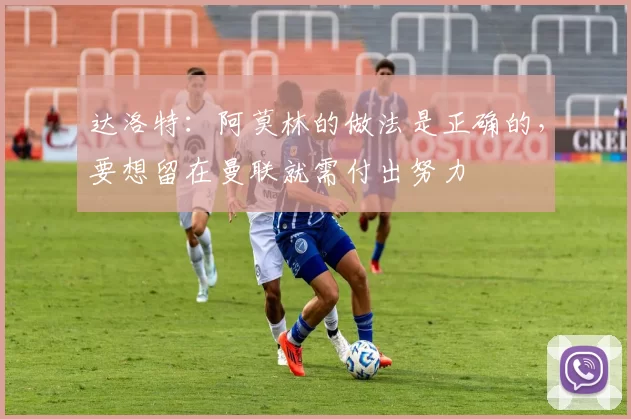 达洛特：阿莫林的做法是正确的，要想留在曼联就需付出努力