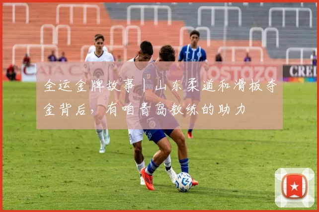 全运金牌故事丨山东柔道和滑板夺金背后，有咱青岛教练的助力