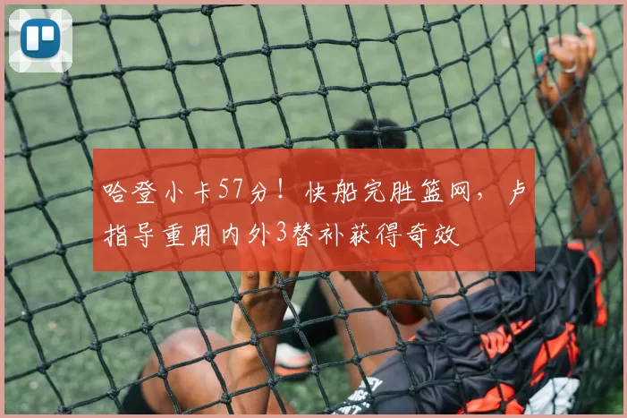 哈登小卡57分！快船完胜篮网，卢指导重用内外3替补获得奇效