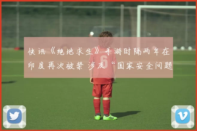 快讯《绝地求生》手游时隔两年在印度再次被禁 涉及“国家安全问题”