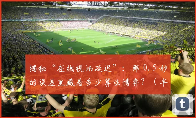 揭秘“在线视讯延迟”：那 0.5 秒的误差里藏着多少算法博弈？（半秒延迟藏了什么？在线视频背后的算法角逐）