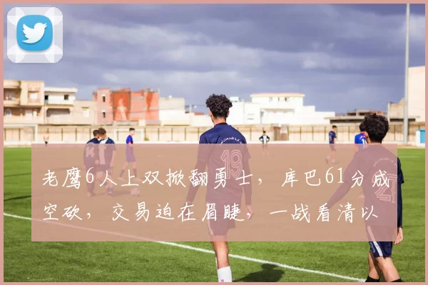 老鹰6人上双掀翻勇士，库巴61分成空砍，交易迫在眉睫，一战看清以下9名球星