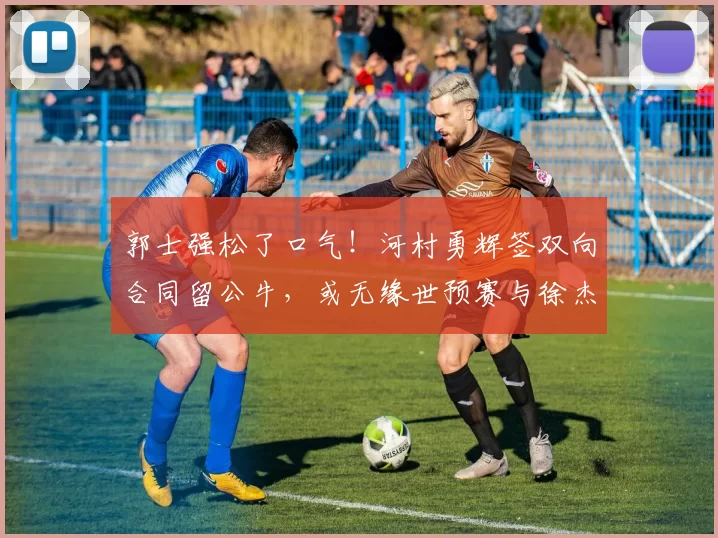 郭士强松了口气！河村勇辉签双向合同留公牛，或无缘世预赛与徐杰后卫对决