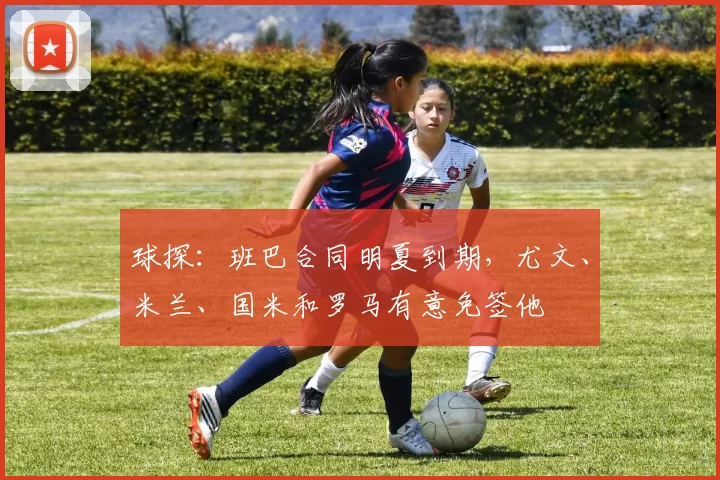 球探：班巴合同明夏到期，尤文、米兰、国米和罗马有意免签他
